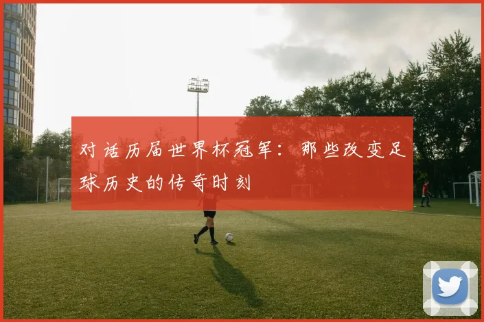 对话历届世界杯冠军：那些改变足球历史的传奇时刻
