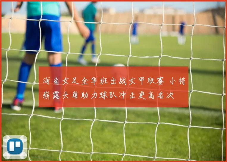 海南女足全华班出战女甲联赛 小将崭露头角助力球队冲击更高名次