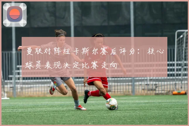 曼联对阵纽卡斯尔赛后评分：核心球员表现决定比赛走向