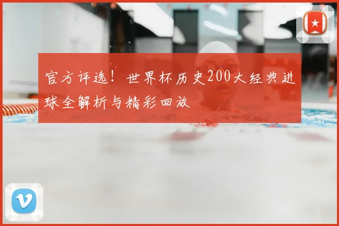 官方评选！世界杯历史200大经典进球全解析与精彩回放