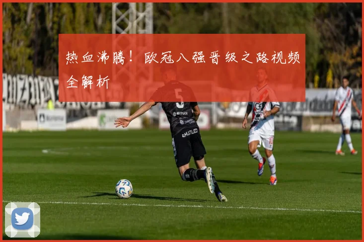 热血沸腾！欧冠八强晋级之路视频全解析
