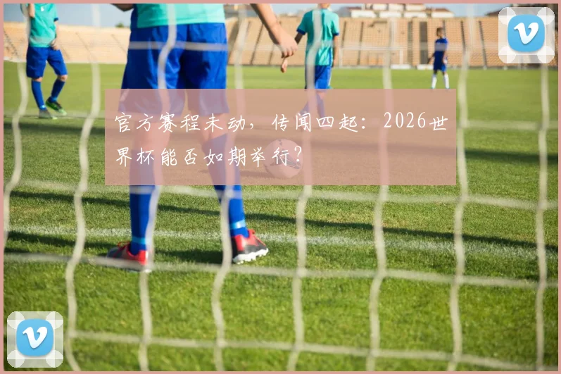 官方赛程未动，传闻四起：2026世界杯能否如期举行？