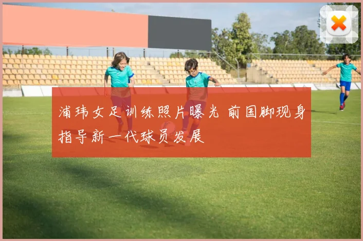 浦玮女足训练照片曝光 前国脚现身指导新一代球员发展