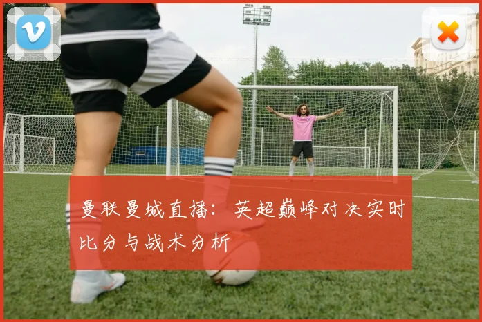 曼联曼城直播：英超巅峰对决实时比分与战术分析