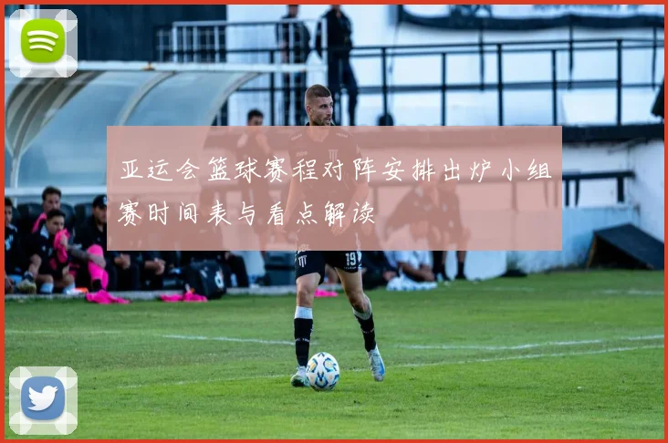 亚运会篮球赛程对阵安排出炉小组赛时间表与看点解读