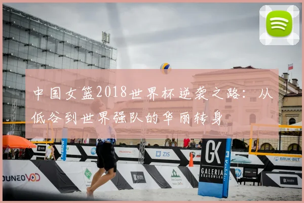 中国女篮2018世界杯逆袭之路：从低谷到世界强队的华丽转身