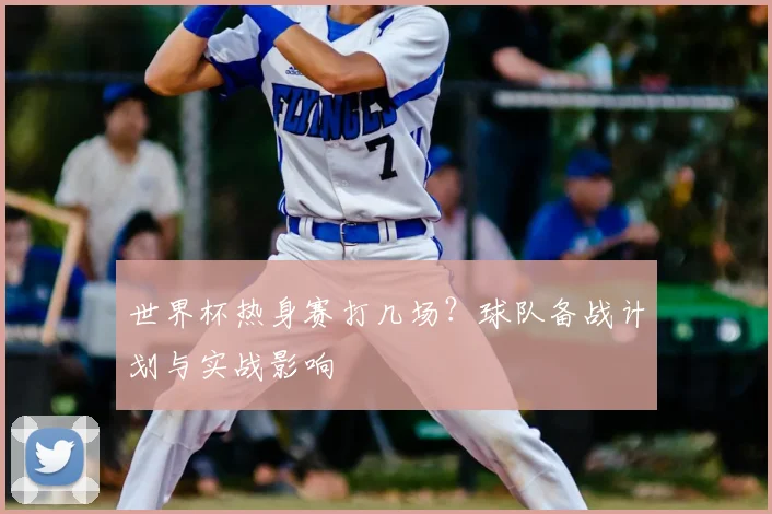 世界杯热身赛打几场？球队备战计划与实战影响