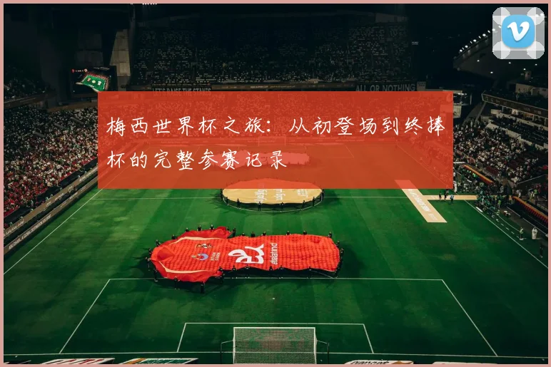 梅西世界杯之旅：从初登场到终捧杯的完整参赛记录