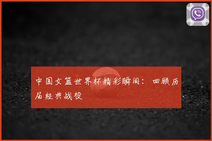 中国女篮世界杯精彩瞬间：回顾历届经典战役