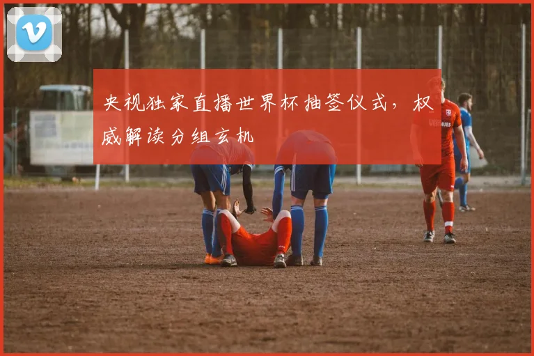 央视独家直播世界杯抽签仪式，权威解读分组玄机