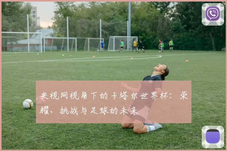 央视网视角下的卡塔尔世界杯：荣耀、挑战与足球的未来