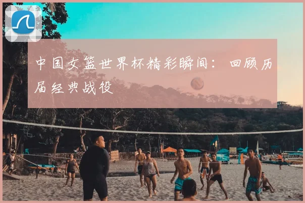 中国女篮世界杯精彩瞬间：回顾历届经典战役
