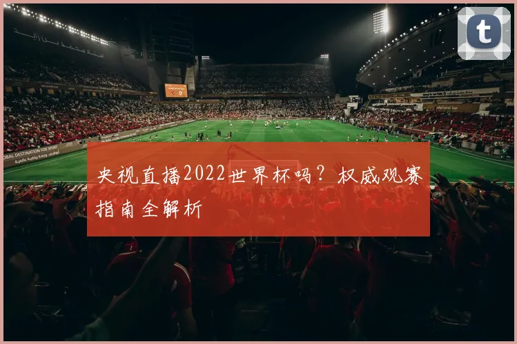 央视直播2022世界杯吗？权威观赛指南全解析