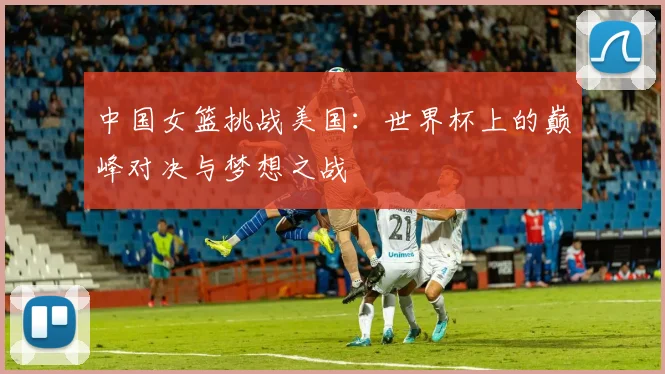 中国女篮挑战美国：世界杯上的巅峰对决与梦想之战