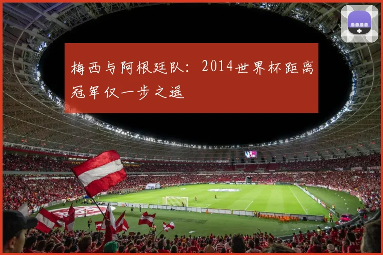 梅西与阿根廷队：2014世界杯距离冠军仅一步之遥
