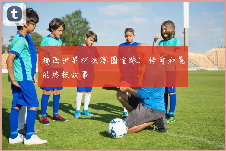 梅西世界杯决赛圈金球：传奇加冕的终极故事