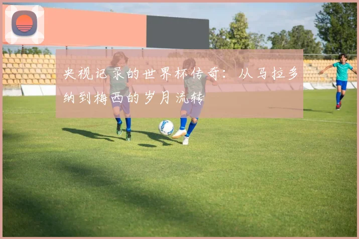 央视记录的世界杯传奇：从马拉多纳到梅西的岁月流转