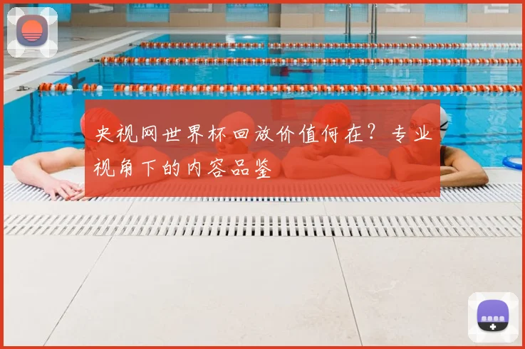 央视网世界杯回放价值何在？专业视角下的内容品鉴