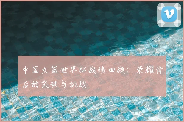 中国女篮世界杯战绩回顾：荣耀背后的突破与挑战
