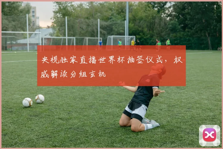 央视独家直播世界杯抽签仪式，权威解读分组玄机
