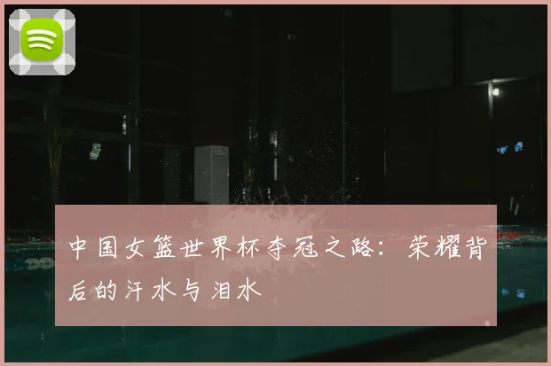 中国女篮世界杯夺冠之路：荣耀背后的汗水与泪水