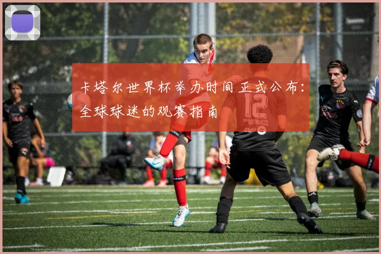 卡塔尔世界杯举办时间正式公布：全球球迷的观赛指南