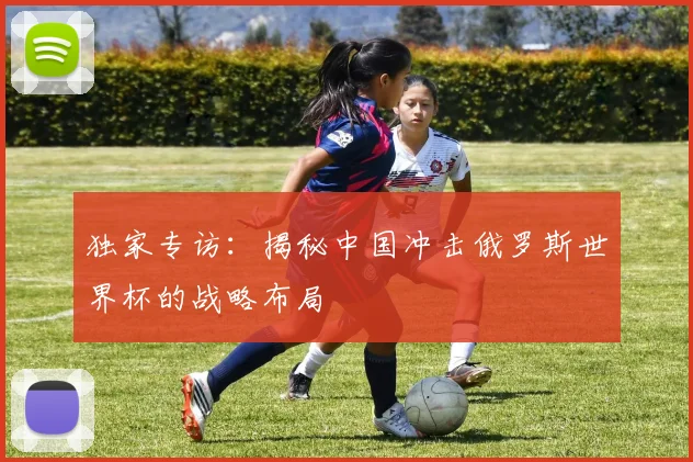独家专访：揭秘中国冲击俄罗斯世界杯的战略布局