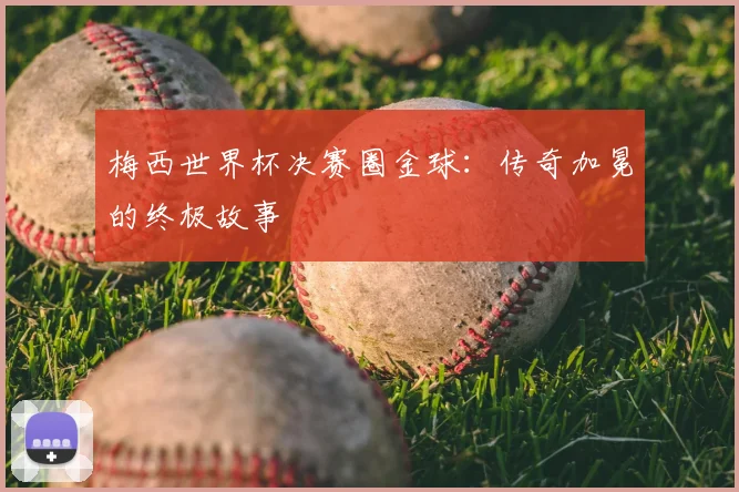 梅西世界杯决赛圈金球：传奇加冕的终极故事