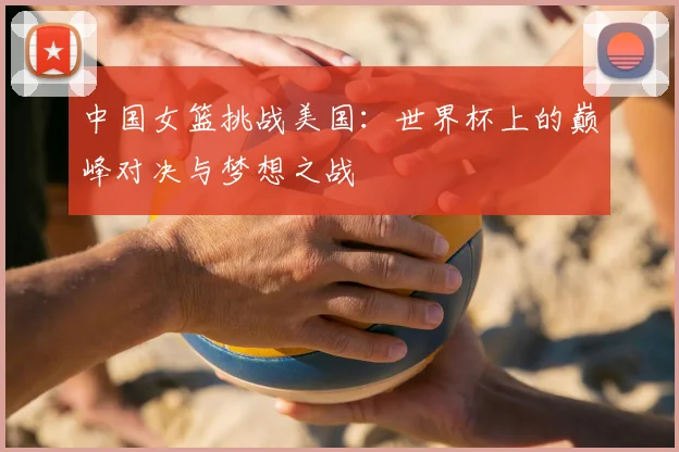 中国女篮挑战美国：世界杯上的巅峰对决与梦想之战