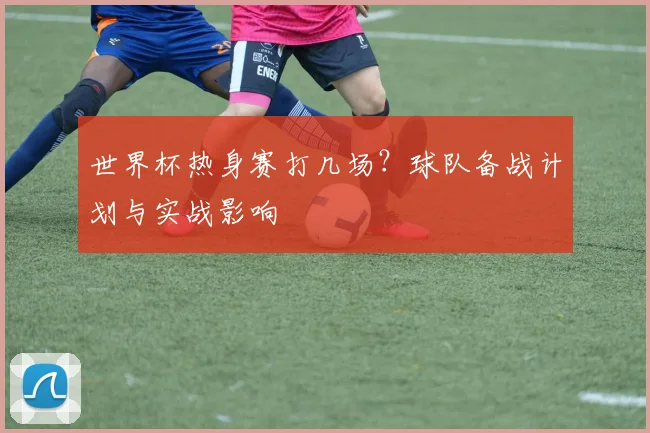 世界杯热身赛打几场?球队备战计划与实战影响